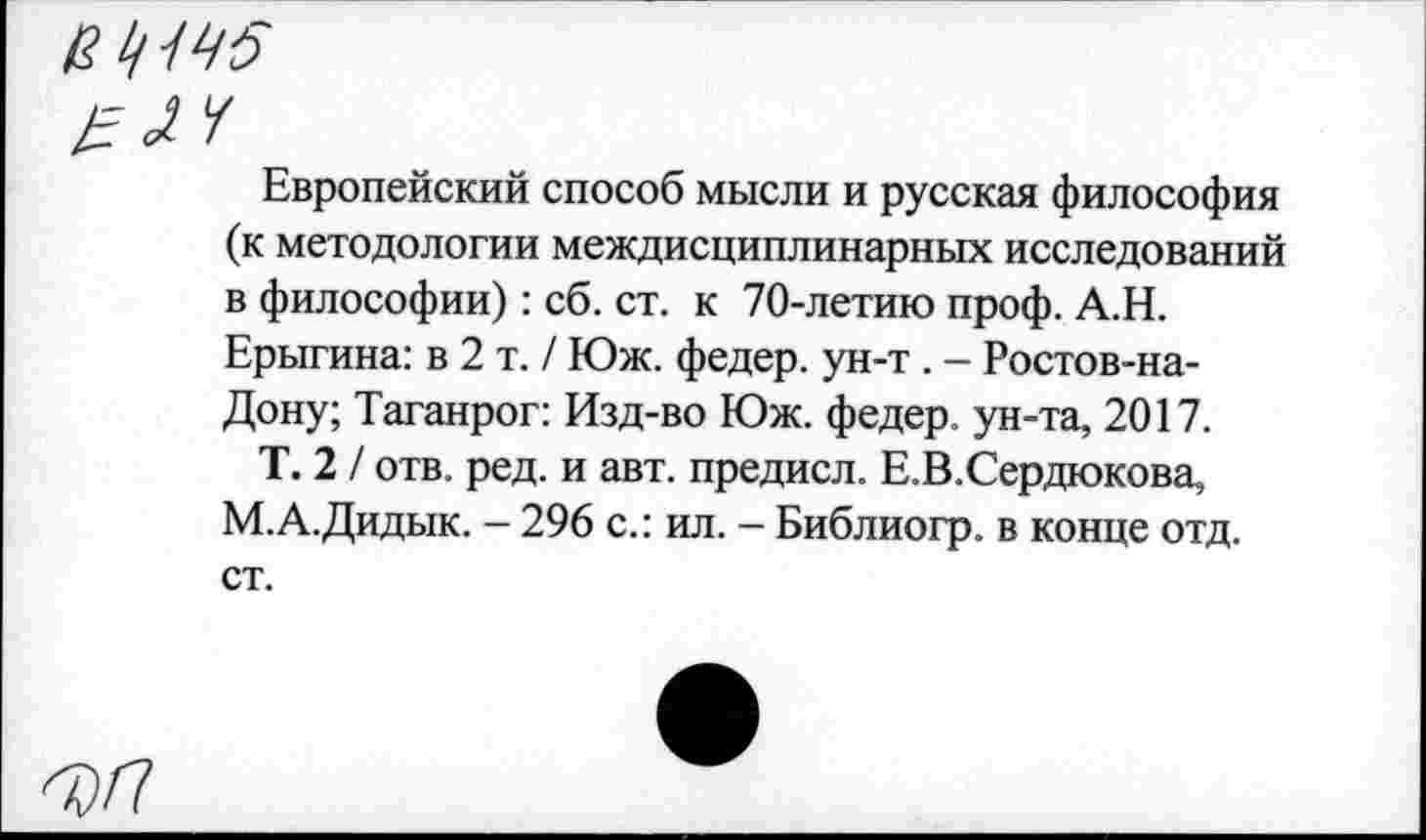 ﻿в ^45
pH
Европейский способ мысли и русская философия (к методологии междисциплинарных исследований в философии): сб. ст. к 70-летию проф. А.Н. Ерыгина: в 2 т. / Юж. федер. ун-т . - Ростов-на-Дону; Таганрог: Изд-во Юж. федер. ун-та, 2017.
Т. 2 / отв. ред. и авт. предисл. Е.В.Сердюкова, М.А.Дидык. - 296 с.: ил. - Библиогр. в конце отд. ст.